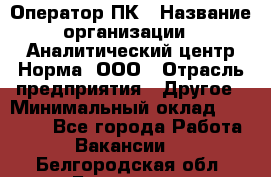 Оператор ПК › Название организации ­ Аналитический центр Норма, ООО › Отрасль предприятия ­ Другое › Минимальный оклад ­ 40 000 - Все города Работа » Вакансии   . Белгородская обл.,Белгород г.